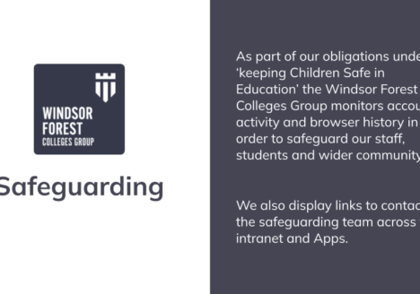 The Windsor Forest Colleges Group monitors account activity and browser history in order to safeguard our staff, students and wider community as part of our obligations under ‘keeping Children Safe in Education’ We also display links to contact the safeguarding team across the Student intranet and Apps.